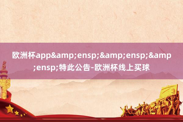 欧洲杯app&ensp;&ensp;&ensp;特此公告-欧洲杯线上买球